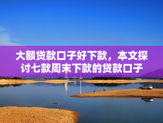 大额贷款口子好下款，本文探讨七款周末下款的贷款口子