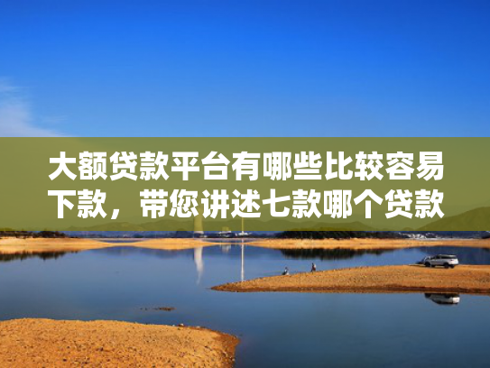 大额贷款平台有哪些比较容易下款，带您讲述七款哪个贷款口子好下款