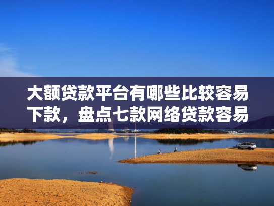 大额贷款平台有哪些比较容易下款，盘点七款网络贷款容易下款的口子