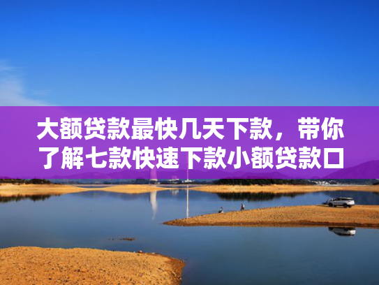 大额贷款最快几天下款，带你了解七款快速下款小额贷款口子