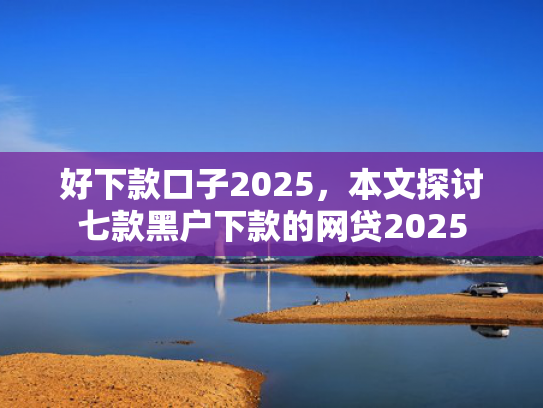 好下款口子2025，本文探讨七款黑户下款的网贷2025