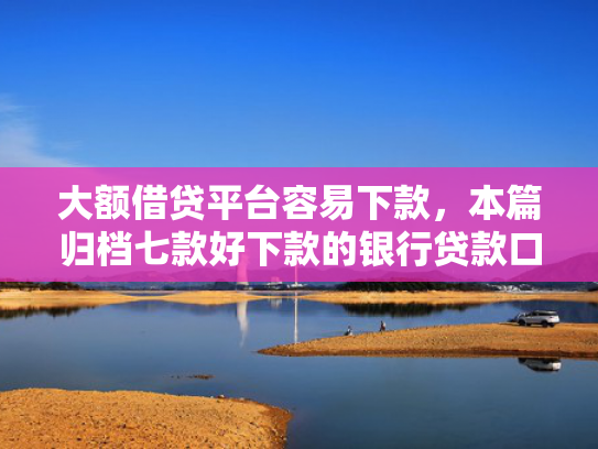 大额借贷平台容易下款，本篇归档七款好下款的银行贷款口子