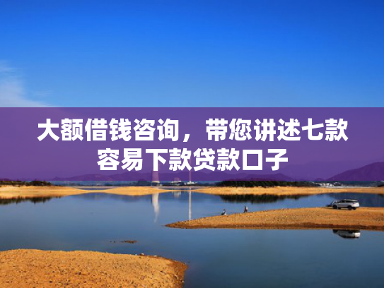 大额借钱咨询，带您讲述七款容易下款贷款口子
