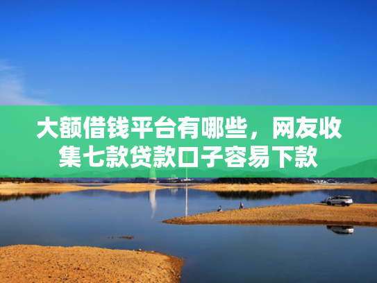 大额借钱平台有哪些，网友收集七款贷款口子容易下款
