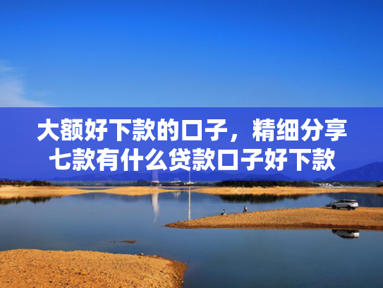 大额好下款的口子，精细分享七款有什么贷款口子好下款