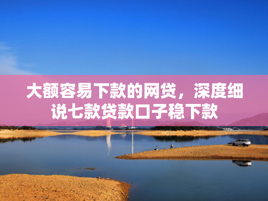 大额容易下款的网贷，深度细说七款贷款口子稳下款