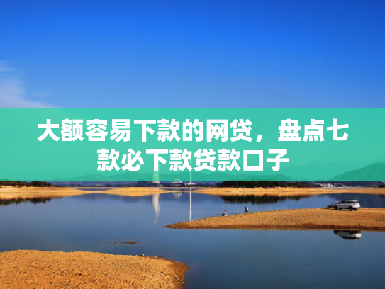 大额容易下款的网贷，盘点七款必下款贷款口子