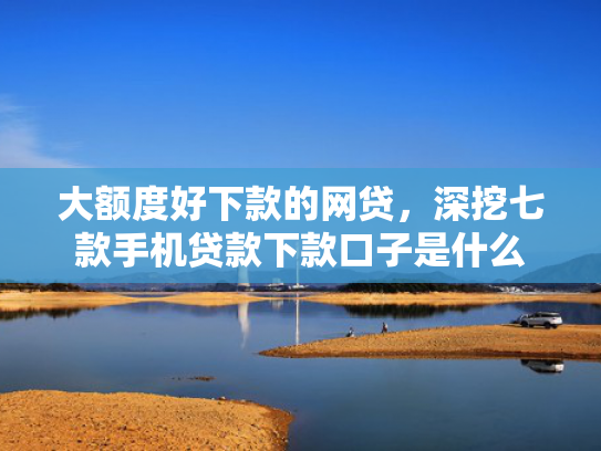 大额度好下款的网贷，深挖七款手机贷款下款口子是什么