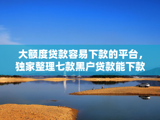 大额度贷款容易下款的平台，独家整理七款黑户贷款能下款的口子