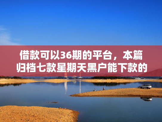 借款可以36期的平台，本篇归档七款星期天黑户能下款的网贷