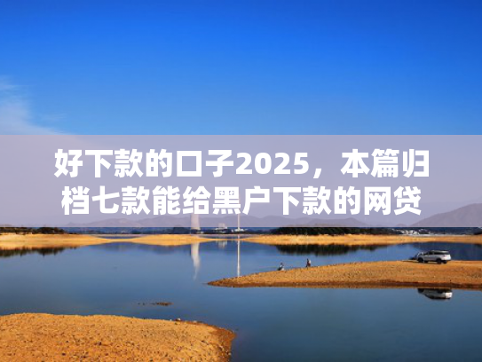 好下款的口子2025，本篇归档七款能给黑户下款的网贷