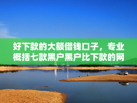 好下款的大额借钱口子，专业概括七款黑户黑户比下款的网贷