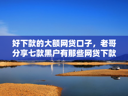 好下款的大额网贷口子，老哥分享七款黑户有那些网贷下款口子