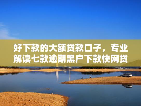 好下款的大额贷款口子，专业解读七款逾期黑户下款快网贷