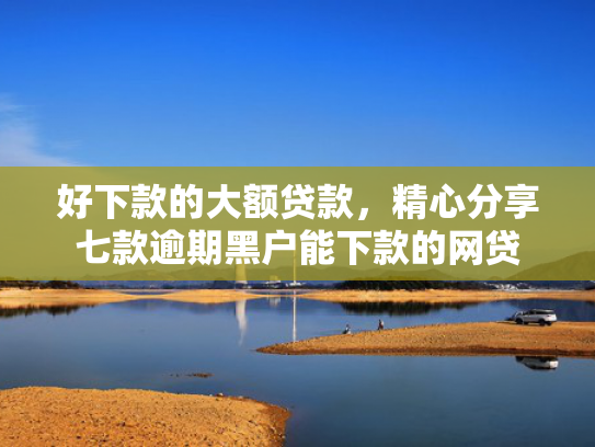 好下款的大额贷款，精心分享七款逾期黑户能下款的网贷