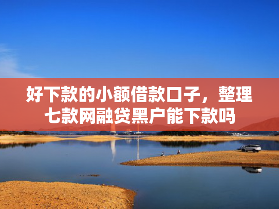 好下款的小额借款口子，整理七款网融贷黑户能下款吗