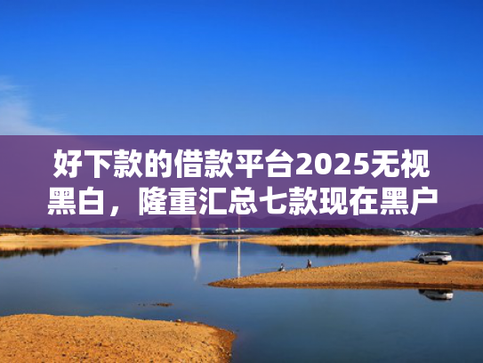 好下款的借款平台2025无视黑白，隆重汇总七款现在黑户能下款的网贷
