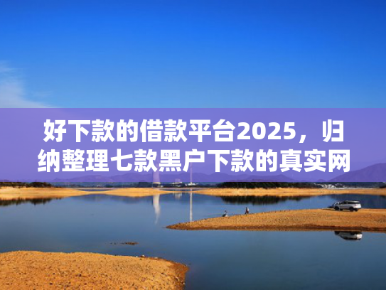 好下款的借款平台2025，归纳整理七款黑户下款的真实网贷