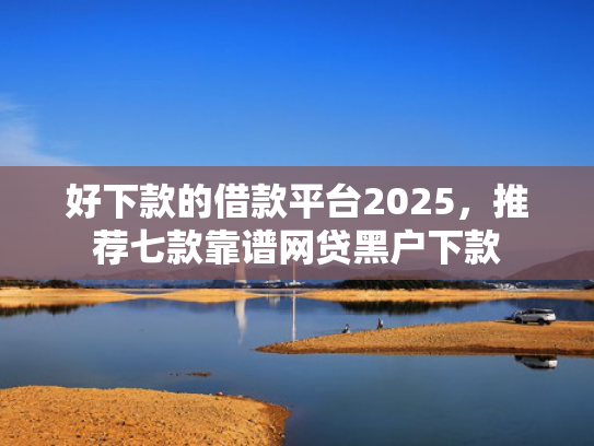 好下款的借款平台2025，推荐七款靠谱网贷黑户下款