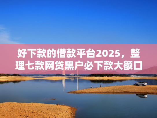 好下款的借款平台2025，整理七款网贷黑户必下款大额口子