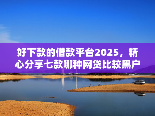 好下款的借款平台2025，精心分享七款哪种网贷比较黑户能下款