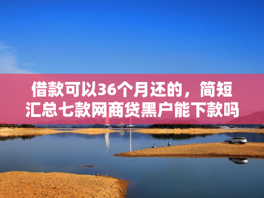 借款可以36个月还的，简短汇总七款网商贷黑户能下款吗安全吗