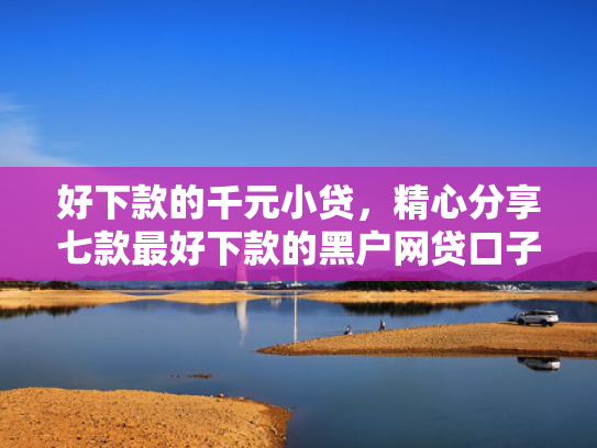 好下款的千元小贷，精心分享七款最好下款的黑户网贷口子