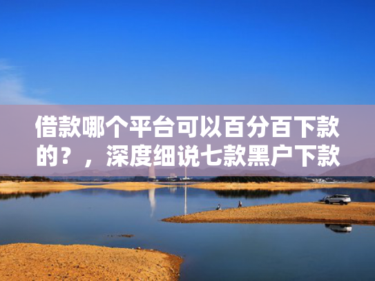 借款哪个平台可以百分百下款的？，深度细说七款黑户下款平台