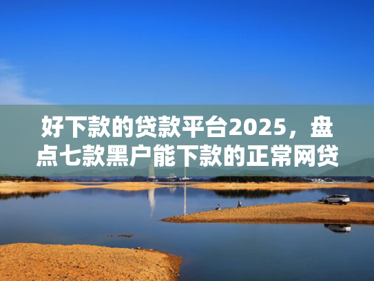 好下款的贷款平台2025，盘点七款黑户能下款的正常网贷