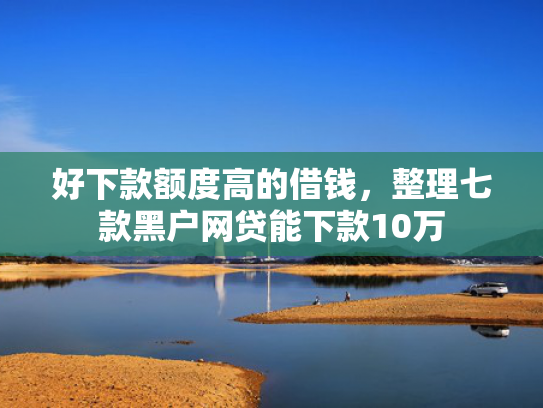 好下款额度高的借钱，整理七款黑户网贷能下款10万