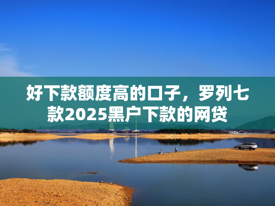 好下款额度高的口子，罗列七款2025黑户下款的网贷
