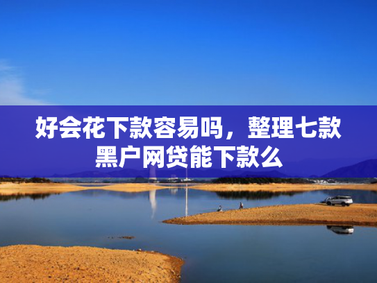 好会花下款容易吗，整理七款黑户网贷能下款么