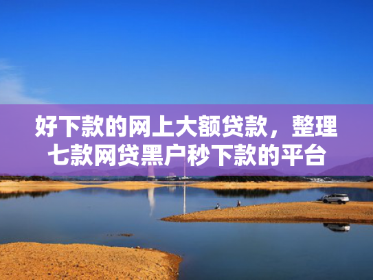 好下款的网上大额贷款，整理七款网贷黑户秒下款的平台