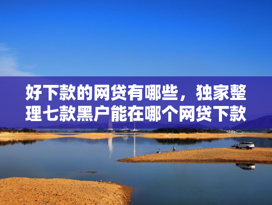 好下款的网贷有哪些，独家整理七款黑户能在哪个网贷下款