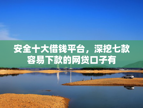 安全十大借钱平台，深挖七款容易下款的网贷口子有