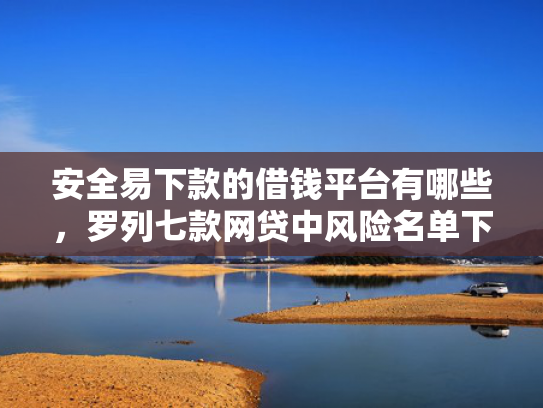 安全易下款的借钱平台有哪些，罗列七款网贷中风险名单下款口子