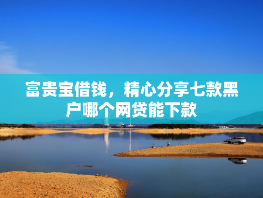 富贵宝借钱，精心分享七款黑户哪个网贷能下款