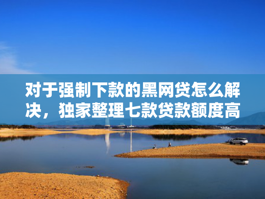 对于强制下款的黑网贷怎么解决，独家整理七款贷款额度高好下款的口子