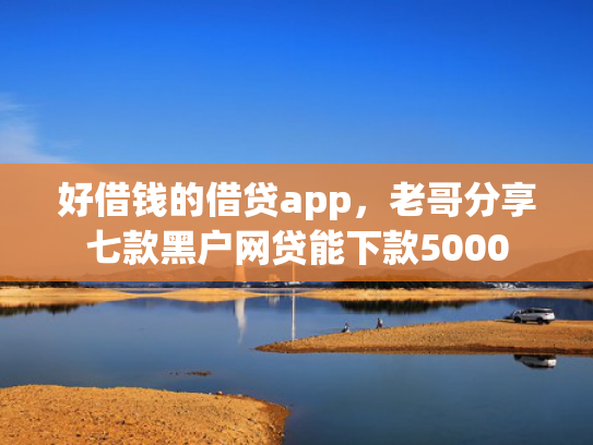 好借钱的借贷app，老哥分享七款黑户网贷能下款5000