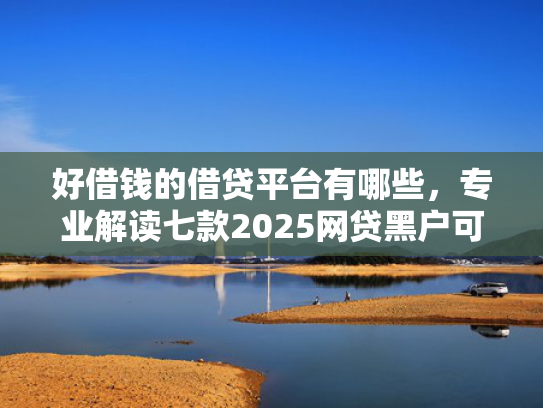 好借钱的借贷平台有哪些，专业解读七款2025网贷黑户可下款