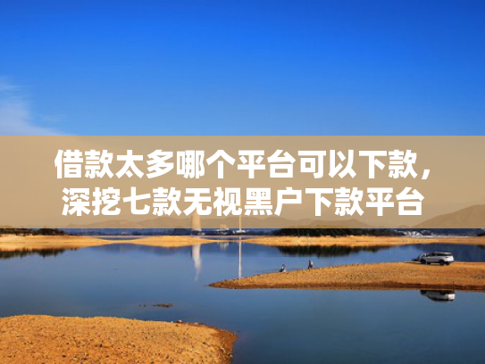 借款太多哪个平台可以下款，深挖七款无视黑户下款平台