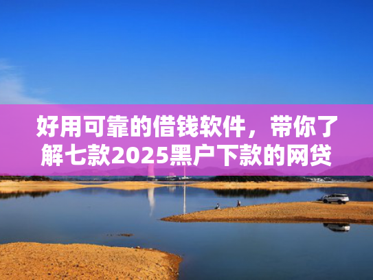 好用可靠的借钱软件，带你了解七款2025黑户下款的网贷