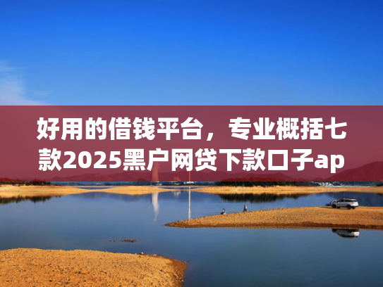 好用的借钱平台，专业概括七款2025黑户网贷下款口子app