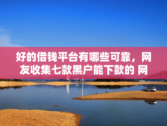 好的借钱平台有哪些可靠，网友收集七款黑户能下款的 网贷