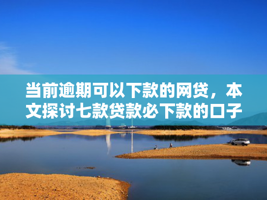 当前逾期可以下款的网贷，本文探讨七款贷款必下款的口子有哪些