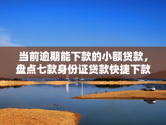 当前逾期能下款的小额贷款，盘点七款身份证贷款快捷下款口子