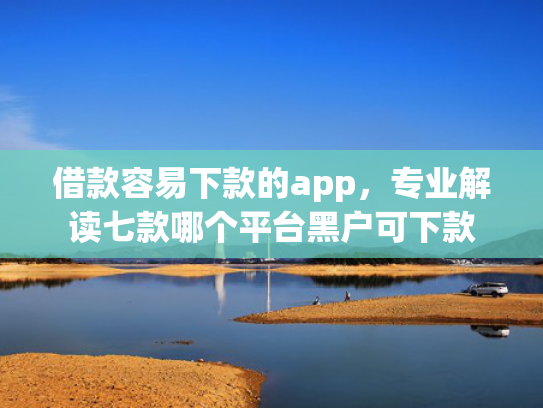 借款容易下款的app，专业解读七款哪个平台黑户可下款