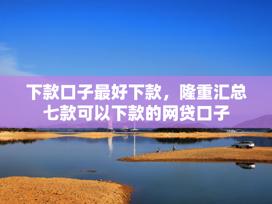 下款口子最好下款，隆重汇总七款可以下款的网贷口子