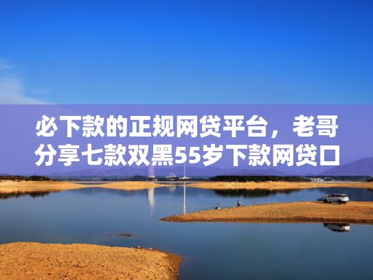必下款的正规网贷平台，老哥分享七款双黑55岁下款网贷口子