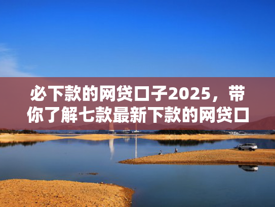 必下款的网贷口子2025，带你了解七款最新下款的网贷口子论坛2025